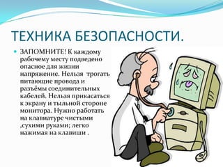 ТЕХНИКА БЕЗОПАСНОСТИ.
 ЗАПОМНИТЕ! К каждому
 рабочему месту подведено
 опасное для жизни
 напряжение. Нельзя трогать
 питающие провода и
 разъёмы соединительных
 кабелей. Нельзя прикасаться
 к экрану и тыльной стороне
 монитора. Нужно работать
 на клавиатуре чистыми
 ,сухими руками; легко
 нажимая на клавиши .
 