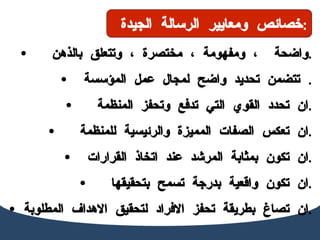 واضحة  ، ومفهومة ، مختصرة ، وتتعلق بالذهن  . تتضمن تحديد واضح لمجال عمل الم ؤسسة   . ان تحدد القوي التي تدفع وتحفز المنظمة  . ان تعكس الصفات المميزة والرئيسية للمنظمة  . ان تكون بمثابة المرشد عند اتخاذ القرارات . ان تكون واقعية بدرجة تسمح بتحقيقها  . ان تصاغ بطريقة تحفز الافراد لتحقيق الاهداف المطلوبة  . خصائص ومعايير الرسالة الجيدة  : 
