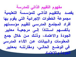 مفهوم التقييم الذاتي للمدرسة  يقصد  بالتقييم  الذاتي للمؤسسة التعليمية مجموعة الخطوات الإجرائية التي يقوم   بها أفراد المجتمع المدرسي لتقييم مؤسستهم بأنفسهم استنادًا إلى مرجعية معايير   الجودة والاعتماد، وذلك من خلال جمع المعلومات والبيانات عن الأداء المدرسي في   الوضع الحالي، ومقارنته بمعايير الجودة والاعتماد 