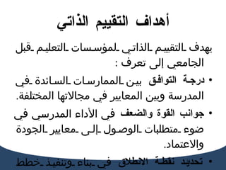 أهداف  التقييم  الذاتي يهدف التقييم الذاتي لمؤسسات التعليم قبل الجامعي إلى تعرف  :  درجة التوافق  بين الممارسات السائدة في المدرسة وبين المعايير في مجالاتها المختلفة . جوانب القوة والضعف  في الأداء المدرسي في ضوء متطلبات الوصول إلى معايير الجودة والاعتماد . تحديد نقطة الانطلاق  في بناء وتنفيذ خطط التحسين المستمر لتحقيق متطلبات   المعايير .  