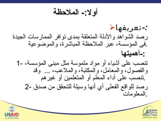 أولا :-  الملاحظة  تعريفها :- رصد الشواهد والأدلة المتعلقة بمدى توافر الممارسات الجيدة فى المؤسسة، عبر الملاحظة المباشرة، والموضوعية . أهميتها :-   1-  تنصب على أشياء أو مواد ملموسة مثل مبنى المؤسسة، والفصول، والمعامل، والمكتبة، والملاعب،  ...  وقد تنصب على أداء المعلم أو المتعلمين أو غيرهم .   2-  رصد للواقع الفعلى  أي  أنها وسيلة للتحقق من صدق المعلومات . 