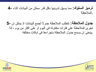 4 -  ترميز السلوك :  مما يسهل تدوينها باقل قدر ممكن من البيانات اثناء الملاحظة . 5-  جدول الملاحظة :  تتطلب الملاحظة جدولا لجمع البيانات اذ يمكن ان تجرى الملاحظة على فترات متفاوته فى اليوم او على اكثر من يوم ، لذا ينبغى ان يسمح جدول الملاحظة باجراءها فى اوقات مختلفة . 
