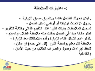 -  ليكن دخولك للفصل هادئا وبتنسيق مسبق للزيارة .  -  حاول الا تحدث ارتباكا أو فوضى داخل الفصل . -  تسجيل الملاحظات يفيدك كثيرا عند  التقييم الذاتى وكتابة التقرير -  اختر مكانا جيدا فى الفصل يمكنك منه ملاحظة الطلاب والمعلم -  تذكر عدم التدخل أثناء الزيارة وقدم ملاحظاتك بعد الزيارة . -  ملاحظة كل معلم بواسطة اثنين  ( كل على حده )  ان امكن -  لاحظ اجراءات وصول وانصراف الطلاب من حيث الأمان والفاعلية اعتبارات للملاحظة :-  