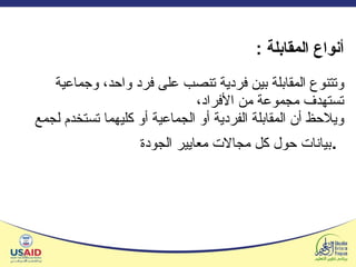   أنواع المقابلة  : وتتنوع المقابلة بين فردية تنصب على فرد واحد، وجماعية تستهدف مجموعة من الأفراد،  ويلاحظ أن المقابلة الفردية أو الجماعية أو كليهما تستخدم لجمع بيانات حول كل مجالات معايير الجودة .   
