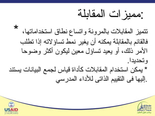 مميزات المقابلة  :  *  تتميز المقابلات بالمرونة واتساع نطاق استخداماتها، فالقائم بالمقابلة يمكنه أن يغير نمط تساؤلاته إذا تطلب الأمر ذلك، أو يعيد تساؤل معين ليكون أكثر وضوحا وتحديدا . *  يمكن استخدام المقابلات كأداة قياس لجمع البيانات يستند إليها فى التقييم الذاتى للأداء المدرسي . 