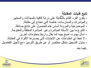تابع فنيات المقابلة   -  يكون الفرد القائم بالمقابلة على دراية كافية بالمجالات والمعايير والمؤشرات والممارسات، خاصة التي تحتاج إلى مقابلة . -  الموضوعية والمرونة أساس هام للحصول على نتائج صادقة . -  التنوع ما بين الأسئلة المباشرة وغير المباشرة المغلقة والمفتوحة . -  اسأل بهدوء، أصغ جيدا لما يقال واربط بمعلومات أخرى . -  لا تعط أي انطباعات عن الإجابات التى يصدرها الأفراد في المقابلة . -  حاول التسجيل بشكل مختصر أو عن طريق الترميز، مع تأجيل التفاصيل فيما بعد .   