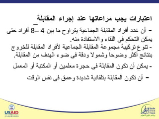 اعتبارات يجب مراعاتها عند إجراء المقابلة   -   أن عدد أفراد المقابلة الجماعية يتراوح ما بين  4 –8  أفراد حتى يمكن التحكم فى اللقاء والاستفادة منه . -  تنوع تركيبة مجموعة المقابلة الجماعية لأفراد المقابلة للخروج بنتائج أكثر وضوحا وشمولا ودقة فى ضوء الهدف من المقابلة . -  يمكن أن تكون المقابلة فى حجرة معلمين أو المكتبة أو المعمل   -  أن تكون المقابلة بتلقائية شديدة وعمق فى نفس الوقت   