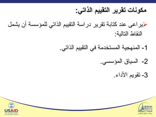 مكونات تقرير التقييم الذاتي : يراعى عند كتابة تقرير دراسة التقييم الذاتي للمؤسسة أن يشمل النقاط التالية : 1-  المنهجية المستخدمة في التقييم الذاتي . 2-  السياق المؤسسي . 3-  تقويم الأداء . 