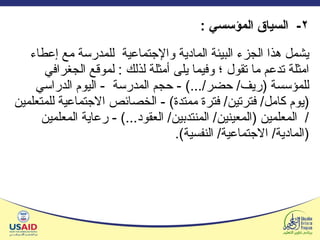٢ -  السياق المؤسسي  : يشمل هذا الجزء البيئة المادية والإجتماعية  للمدرسة مع إعطاء امثلة تدعم ما تقول ؛ وفيما يلى أمثلة لذلك  :  لموقع الجغرافي للمؤسسة  ( ريف /  حضر / ...) -  حجم المدرسة  -  اليوم الدراسي  ( يوم كامل /  فترتين /  فترة ممتدة ) -  الخصائص الاجتماعية للمتعلمين  /  المعلمين  ( المعينين /  المنتدبين /  العقود ... ) -  رعاية المعلمين  ( المادية /  الاجتماعية /  النفسية ) . 