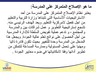 ما هو الإصلاح المتمركز على المدرسة : يعتبر نظام الإصلاح المتمركز على المدرسة من أحد الاستراتيجيات الأساسية التي تتبناها وزارة التربية والتعليم من اجل تفعيل لامركزية التعليم .  ويعد الهدف الرئيسي منه .  تشجع إستراتيجية التطوير و عمل شراكات بين والمدرسة والمجتمع ، و تدعم عملية تفويض السلطة للإدارة المدرسية من أجل الحصول على نواتج تعلم عالية الجودة .  ويجعل هذا المدخل من المدرسة وحدة للتغيير بحيث تكون قادرة ذاتيا ومهنيا على تحمل المسئولية وممارسة المساءلة لتتمكن من تطوير أدائها وفقا لامكانياتها في ضوء معايير الجودة   . 