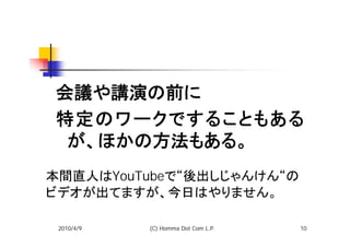 会議や講演の前に
特定のワークですることもある
 が、ほかの方法もある。
本間直人はYouTubeで“後出しじゃんけん“の
ビデオが出てますが、今日はやりません。

 2010/4/9   (C) Homma Dot Com L.P.   10
 