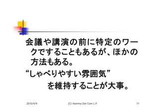 会議や講演の前に特定のワー
 クですることもあるが、ほかの
 方法もある。
“しゃべりやすい雰囲気”
　　　　を維持することが大事。
2010/4/9   (C) Homma Dot Com L.P.   11
 
