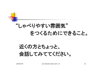 “しゃべりやすい雰囲気”
　　　　をつくるためにできること。
 　
　近くの方とちょっと、
　会話してみててください。
2010/4/9   (C) Homma Dot Com L.P.   12
 