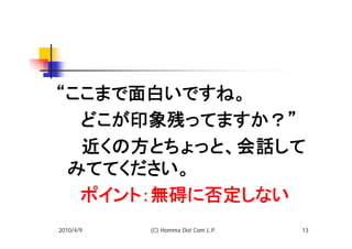 “ここまで面白いですね。
　　どこが印象残ってますか？”
　　近くの方とちょっと、会話して
 みててください。
　　ポイント：無碍に否定しない
2010/4/9   (C) Homma Dot Com L.P.   13
 
