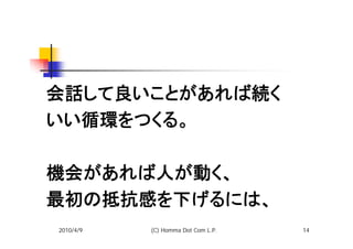 会話して良いことがあれば続く
いい循環をつくる。

機会があれば人が動く、
最初の抵抗感を下げるには、
2010/4/9   (C) Homma Dot Com L.P.   14
 