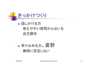 きっかけつくり
   話しかける力
  　　答えやすい質問からはいる
  　　自己開示


      受け止める力、姿勢
  　　無碍に否定しない

2010/4/9   (C) Homma Dot Com L.P.   15
 