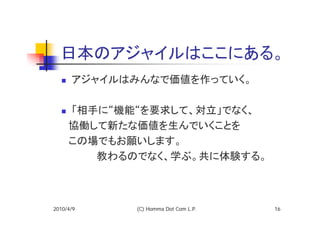 日本のアジャイルはここにある。
      アジャイルはみんなで価値を作っていく。

   「相手に“機能“を要求して、対立」でなく、
  　協働して新たな価値を生んでいくことを
  　この場でもお願いします。
  　　　　　教わるのでなく、学ぶ。共に体験する。



2010/4/9    (C) Homma Dot Com L.P.   16
 