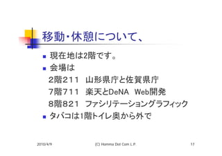 移動・休憩について、
   現在地は2階です。
   会場は
  　２階２１１　山形県庁と佐賀県庁
  　７階７１１　楽天とDeNA　Web開発
  　８階８２１　ファシリテーショングラフィック
   タバコは1階トイレ奥から外で


2010/4/9   (C) Homma Dot Com L.P.   17
 