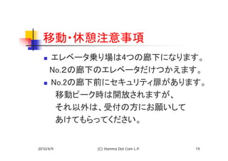 移動・休憩注意事項
   エレベータ乗り場は4つの廊下になります。
  　No.２の廊下のエレベータだけつかえます。
   No.2の廊下前にセキュリティ扉があります。
  　　移動ピーク時は開放されますが、
  　　それ以外は、受付の方にお願いして
  　　あけてもらってください。


2010/4/9   (C) Homma Dot Com L.P.   19
 