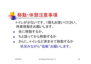 移動・休憩注意事項
　トイレが少ないです。１階もお使いください。
 時差移動をお願いします。
 　先に移動するか、
 　ちと語ってから移動するか
 　さらに、トイレなど済ませて移動するか
　　　状況みながら“協働”お願いします。


2010/4/9   (C) Homma Dot Com L.P.   20
 