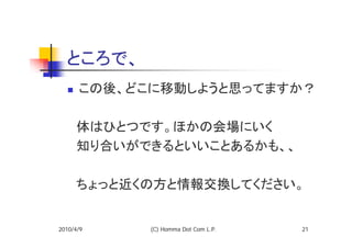 ところで、
      この後、どこに移動しようと思ってますか？

  　体はひとつです。ほかの会場にいく
  　知り合いができるといいことあるかも、、

  　ちょっと近くの方と情報交換してください。


2010/4/9    (C) Homma Dot Com L.P.   21
 