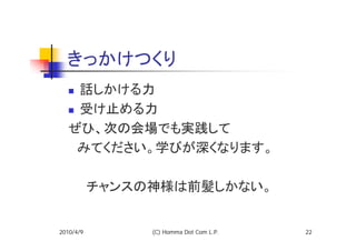 きっかけつくり
   話しかける力
   受け止める力
  ぜひ、次の会場でも実践して
  　みてください。学びが深くなります。

  　　チャンスの神様は前髪しかない。


2010/4/9   (C) Homma Dot Com L.P.   22
 
