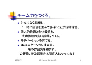 チーム力をつくる。
   対立でなく,協働し、
  　　“一緒に価値を生んで喜ぶ”ことが組織経営。
   個人的最適と全体最適と、
  　　成功体験の良い循環をつくる。
   モチベーションを育てる。
   コミュニケーションは大事。
  　　　　　場の雰囲気を和ます。　
  　の研修、普及活動を本間直人はやってます
2010/4/9   (C) Homma Dot Com L.P.   5
 