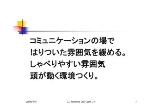 コミュニケーションの場で
  はりついた雰囲気を緩める。
  しゃべりやすい雰囲気
  頭が動く環境つくり。

2010/4/9   (C) Homma Dot Com L.P.   7
 