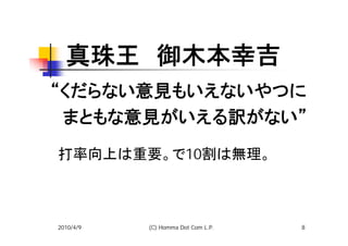 真珠王　御木本幸吉
“くだらない意見もいえないやつに
　まともな意見がいえる訳がない”
打率向上は重要。で10割は無理。



2010/4/9   (C) Homma Dot Com L.P.   8
 