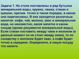 Задача 1. На столе поставлены в ряд бутылка минеральной воды, кружка, чашка, стакан и кувшин, причем  точно в таком порядке, в каком они перечислены. В них находятся различные напитки: кофе, чай, молоко, квас и минеральная вода, но неизвестно, какой напиток в каком сосуде (кроме разумеется минеральной воды). Если стакан поставить между чаем и молоком (в данный момент он не стоит между ними), то по соседству с молоком будет квас, а кофе будет точно в середине. Определите, в какую посуду что налито. 