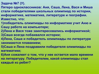 Задача №7 (У). Пятеро одноклассников: Аня, Саша, Лена, Вася и Миша стали победителями школьных олимпиад по истории, информатике, математике, литературе и географии. Известно, что: 1)победитель олимпиады по информатике учит Аню и Сашу работе на компьютере; 2)Лена и Вася тоже заинтересовались информатикой; 3)Саша всегда побаивался истории; 4)Лена, Саша и победитель олимпиады по литературе занимаются плаванием; 5)Саша и Лена поздравили победителя олимпиады по математике; 6)Аня сожалеет о том, что у нее остается мало времени на литературу. Победителем, какой олимпиады стал каждый из ребят? 