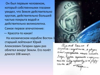 Он был первым человеком, который собственными глазами увидел, что Земля действительно круглая, действительно большей частью покрыта водой и действительно великолепна.     Самое первое впечатление:    — Красота-то какая!      На космическом корабле Восток-1 старший лейтенант Юрий Алексеевич Гагарин один раз облетел вокруг Земли. Его полёт длился 108 минут.