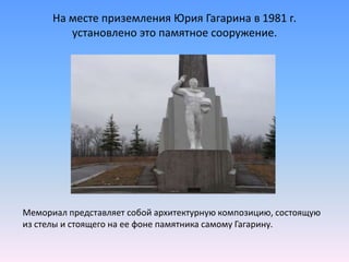 На месте приземления Юрия Гагарина в 1981 г. установлено это памятное сооружение. Мемориал представляет собой архитектурную композицию, состоящую из стелы и стоящего на ее фоне памятника самому Гагарину. 