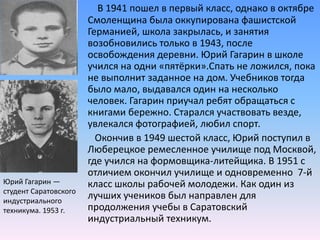 В 1941 пошел в первый класс, однако в октябре Смоленщина была оккупирована фашистской Германией, школа закрылась, и занятия возобновились только в 1943, после освобождения деревни. Юрий Гагарин в школе учился на одни «пятёрки».Спать не ложился, пока не выполнит заданное на дом. Учебников тогда  было мало, выдавался один на несколько человек. Гагарин приучал ребят обращаться с книгами бережно. Старался участвовать везде, увлекался фотографией, любил спорт.        Окончив в 1949 шестой класс, Юрий поступил в Люберецкое ремесленное училище под Москвой, где учился на формовщика-литейщика. В 1951 с отличием окончил училище и одновременно  7-й класс школы рабочей молодежи. Как один из лучших учеников был направлен для продолжения учебы в Саратовский индустриальный техникум.Юрий Гагарин — студент Саратовского индустриального техникума. 1953 г.