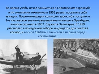 Во время учебы начал заниматься в Саратовском аэроклубе и по окончании техникума в 1955 решил посвятить себя авиации. По рекомендации комиссии аэроклуба поступил в 1-е Чкаловское военно-авиационное училище в Оренбурге, которое окончил в 1957. Служил в Заполярье. В 1959 участвовал в конкурсном отборе кандидатов для полета в космос, и весной 1960 был зачислен в первый отряд космонавтов.