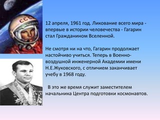 12 апреля, 1961 год. Ликование всего мира - впервые в истории человечества - Гагарин стал Гражданином Вселенной.Не смотря ни на что, Гагарин продолжает настойчиво учиться. Теперь в Военно-воздушной инженерной Академии имени Н.Е.Жуковского, с отличием заканчивает учебу в 1968 году.  В это же время служит заместителем начальника Центра подготовки космонавтов. 