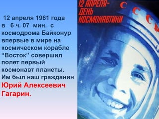 12 апреля 1961 года в   6 ч. 07  мин.  с космодрома Байконур впервые в мире на космическом корабле “Восток” совершил полет первый космонавт планеты. Им был наш гражданин Юрий Алексеевич             Гагарин.
