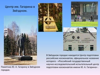 Центр им. Гагарина в Звёздном.В Звёздном городке находится Центр подготовки российских космонавтов, официальное название которого - «Российский государственный научно-исследовательский испытательный центр подготовки космонавтов имени Ю. А. Гагарина» .Памятник Ю. А. Гагарину в Звёздном городке.