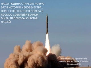 НАША РОДИНА ОТКРЫЛА НОВУЮ ЭРУ В ИСТОРИИ ЧЕЛОВЕЧЕСТВА .ПОЛЕТ СОВЕТСКОГО ЧЕЛОВЕКА В КОСМОС СОВЕРШЁН ВО ИМЯ МИРА, ПРОГРЕССА, СЧАСТЬЯ ЛЮДЕЙ.    Презентацию приготовила учитель нач. кл. МОУ ЛСОШ №1 Абрамова И.В.