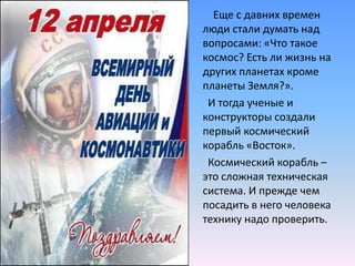          Еще с давних времен люди стали думать над вопросами: «Что такое космос? Есть ли жизнь на других планетах кроме планеты Земля?». И тогда ученые и конструкторы создали первый космический корабль «Восток». Космический корабль – это сложная техническая система. И прежде чем посадить в него человека технику надо проверить.