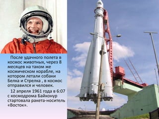         После удачного полета в космос животных, через 8 месяцев на таком же космическом корабле, на котором летали собаки Белка и Стрелка , в космос отправился и человек.        12 апреля 1961 года в 6:07 с космодрома Байконур стартовала ракета-носитель «Восток».