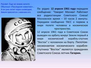 По  радио  12 апреля 1961 года передали сообщение: "Говорит Москва! Работают все радиостанции Советского Союза! Московское время – 10 часов 2 минуты. Передаем сообщение ТАСС о первом в мире полете человека в космическое пространство.12 апреля 1961 года в Советском Союзе выведен на орбиту вокруг Земли первый в мире космический корабль-спутник "Восток" с человеком на борту. Пилотом-космонавтом космического корабля-спутника "Восток" является гражданин Советского Союза летчик Гагарин. Рассвет. Еще не знаем ничего.Обычные «Последние известия»…А он уже летит через созвездия.Земля проснется с именем его.