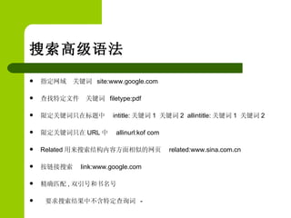 搜索高级语法  指定网域  关键词  site:www.google.com 查找特定文件  关键词  filetype:pdf 限定关键词只在标题中  intitle: 关键词 1  关键词 2  allintitle: 关键词 1  关键词 2 限定关键词只在 URL 中  allinurl:kof com Related 用来搜索结构内容方面相似的网页  related:www.sina.com.cn 按链接搜索  link:www.google.com 精确匹配 , 双引号和书名号 要求搜索结果中不含特定查询词  - 