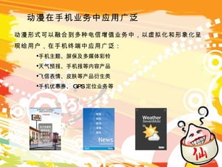 动漫在手机业务中应用广泛 动漫形式可以融合到多种电信增值业务中，以虚拟化和形象化呈现给用户，在手机终端中应用广泛： 手机主题、屏保及多媒体彩铃 天气预报、手机报等内容产品 飞信表情、皮肤等产品衍生类 手机优惠券、 GPS 定位业务等 