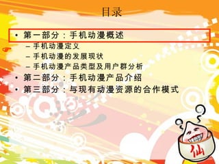 目录 第一部分：手机动漫概述 手机动漫定义 手机动漫的发展现状 手机动漫产品类型及用户群分析 第二部分：手机动漫产品介绍 第三部分：与现有动漫资源的合作模式  