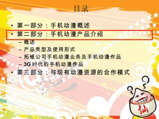 目录 第一部分：手机动漫概述 第二部分：手机动漫产品介绍 概述 产品类型及使用形式 拓维公司手机动漫业务及手机动漫作品 3G 时代的手机动漫作品 第三部分：与现有动漫资源的合作模式 