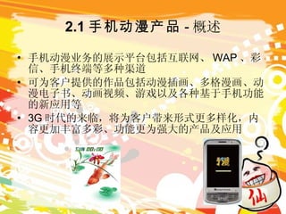 2.1 手机动漫产品 - 概述 手机动漫业务的展示平台包括互联网、 WAP 、彩信、手机终端等多种渠道 可为客户提供的作品包括动漫插画、多格漫画、动漫电子书、动画视频、游戏以及各种基于手机功能的新应用等 3G 时代的来临，将为客户带来形式更多样化，内容更加丰富多彩、功能更为强大的产品及应用 