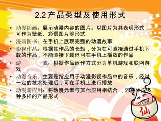 2.2 产品类型及使用形式 动漫插画： 展示动漫内容的图片。以图片为其表现形式，可作为壁纸、彩信图片等形式 漫画图书： 在手机上展现完整的动漫故事 影视作品： 根据其作品的长短，分为在可直接通过手机下载的作品，不能直接下载但可在手机上播放的作品 游  戏： 根据作品运作方式分为单机游戏和联网游戏 动漫音乐： 主要是指应用于动漫影视作品中的音乐，经过一定的技术处理后，可在手机上进行播放 动漫新应用： 将动漫元素与其他应用相结合 ，还将生成多种多样的产品形式 