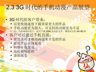 2.3 3G 时代的手机动漫产品展望 3G 时代给客户带来： 以更快地速度下载容量更大的作品 手机功能更为强大，可支持的功能更为丰富 注：当前网络环境下，仅可下载 300k 以内的文件，播放时长约 45~60 秒 客户可以通过手机直接： 使用采用 3 维动画技术开发的作品 影视作品在线观看 网络在线游戏 远程视频监控 虚拟现实 … . 