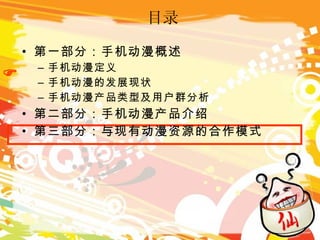 目录 第一部分：手机动漫概述 手机动漫定义 手机动漫的发展现状 手机动漫产品类型及用户群分析 第二部分：手机动漫产品介绍 第三部分：与现有动漫资源的合作模式  